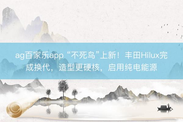ag百家乐app “不死鸟”上新！丰田Hilux完成换代，造型更硬核，启用纯电能源