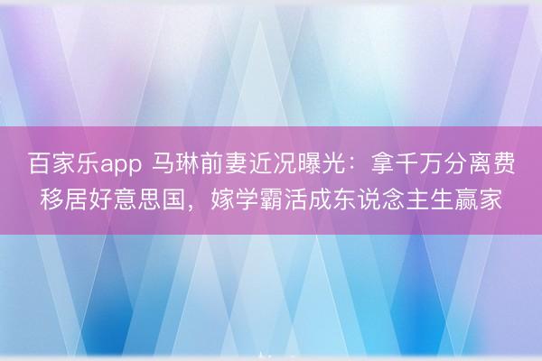 百家乐app 马琳前妻近况曝光:拿千万分离费移居好意思国,嫁学霸活成东说念主生赢家