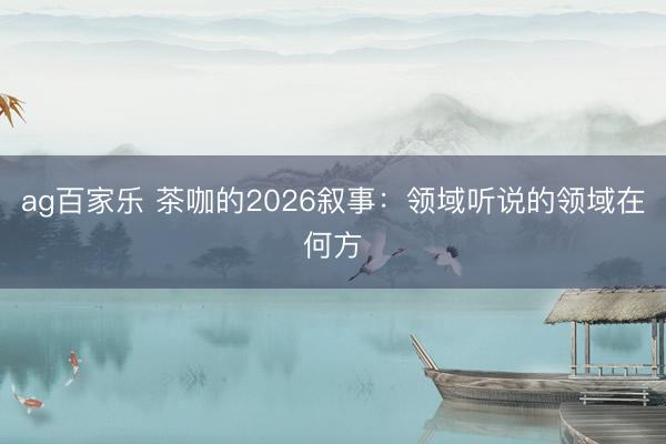 ag百家乐 茶咖的2026叙事:领域听说的领域在何方