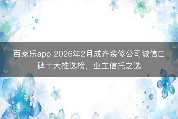 百家乐app 2026年2月成齐装修公司诚信口碑十大推选榜,业主信托之选