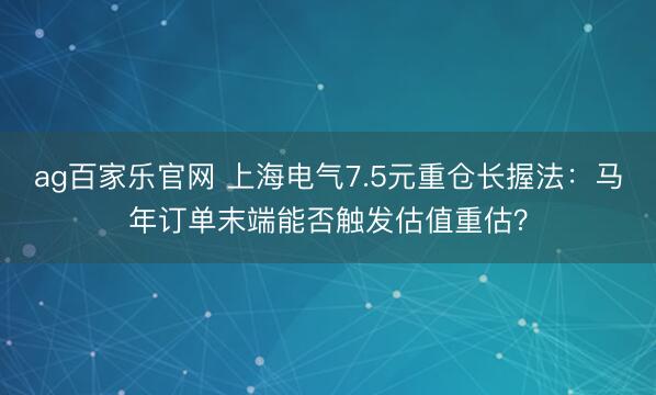 ag百家乐官网 上海电气7.5元重仓长握法：马年订单末端能否触发估值重估？