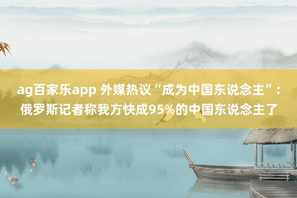 ag百家乐app 外媒热议“成为中国东说念主”：俄罗斯记者称我方快成95%的中国东说念主了