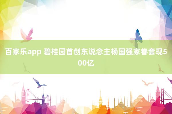 百家乐app 碧桂园首创东说念主杨国强家眷套现500亿