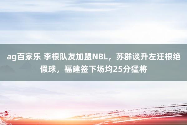 ag百家乐 李根队友加盟NBL，苏群谈升左迁根绝假球，福建签下场均25分猛将