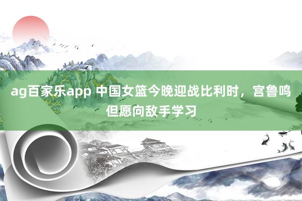 ag百家乐app 中国女篮今晚迎战比利时,宫鲁鸣但愿向敌手学习