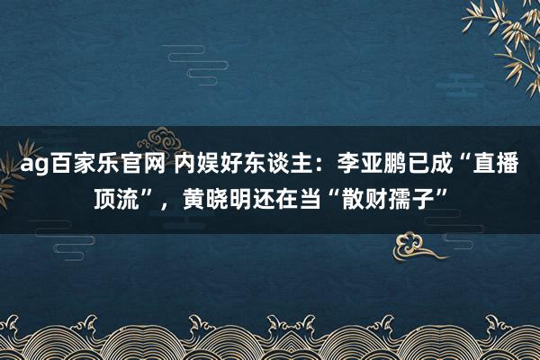 ag百家乐官网 内娱好东谈主：李亚鹏已成“直播顶流”，黄晓明还在当“散财孺子”
