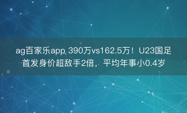 ag百家乐app 390万vs162.5万!U23国足首发身价超敌手2倍,平均年事小0.4岁