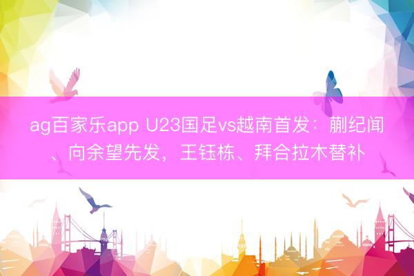 ag百家乐app U23国足vs越南首发：蒯纪闻、向余望先发，王钰栋、拜合拉木替补