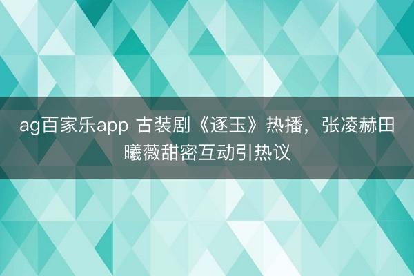 ag百家乐app 古装剧《逐玉》热播,张凌赫田曦薇甜密互动引热议