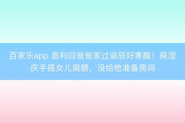 百家乐app 恩利回爸爸家过诞辰好寒酸！庾澄庆手搭女儿肩膀，没给他准备房间