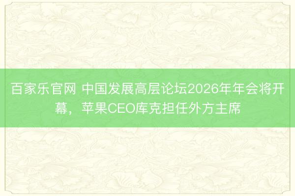 百家乐官网 中国发展高层论坛2026年年会将开幕，苹果CEO库克担任外方主席