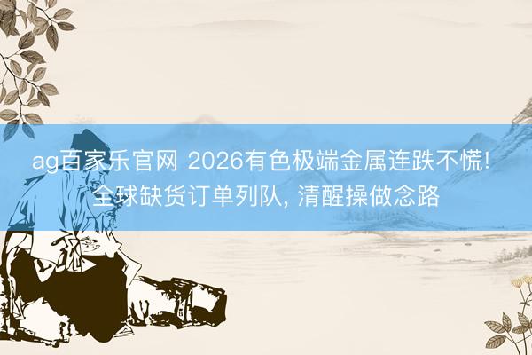 ag百家乐官网 2026有色极端金属连跌不慌! 全球缺货订单列队, 清醒操做念路