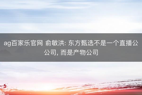ag百家乐官网 俞敏洪: 东方甄选不是一个直播公公司, 而是产物公司