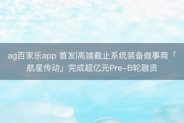ag百家乐app 首发|高端截止系统装备做事商「航星传动」完成超亿元Pre-B轮融资