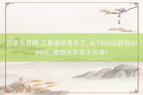 百家乐官网 三星强项清仓了, 从7999元跌到4199元, 依然无东谈主问津?