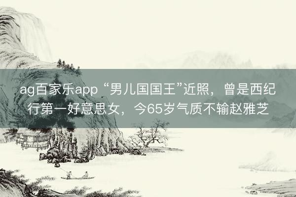 ag百家乐app “男儿国国王”近照,曾是西纪行第一好意思女,今65岁气质不输赵雅芝