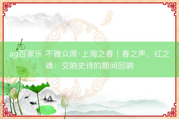 ag百家乐 不雅众席·上海之春｜春之声，红之魂：交响史诗的期间回响