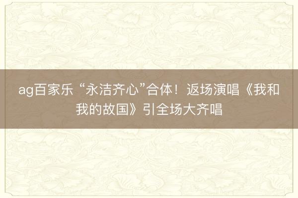 ag百家乐 “永洁齐心”合体！返场演唱《我和我的故国》引全场大齐唱