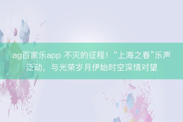 ag百家乐app 不灭的征程！“上海之春”乐声泛动，与光荣岁月伊始时空深情对望