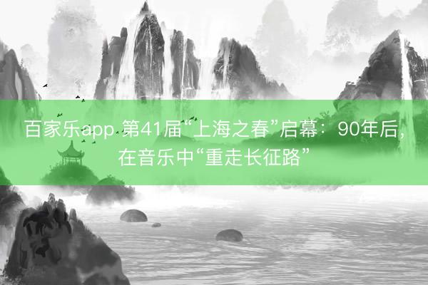 百家乐app 第41届“上海之春”启幕：90年后，在音乐中“重走长征路”