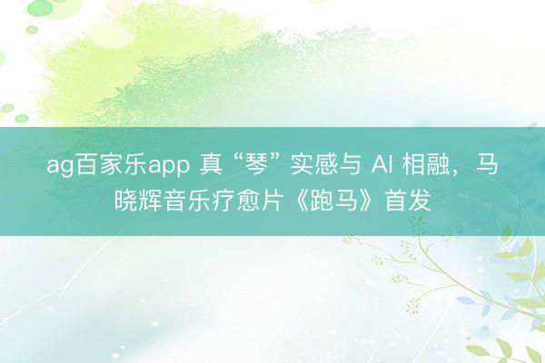 ag百家乐app 真 “琴” 实感与 AI 相融，马晓辉音乐疗愈片《跑马》首发