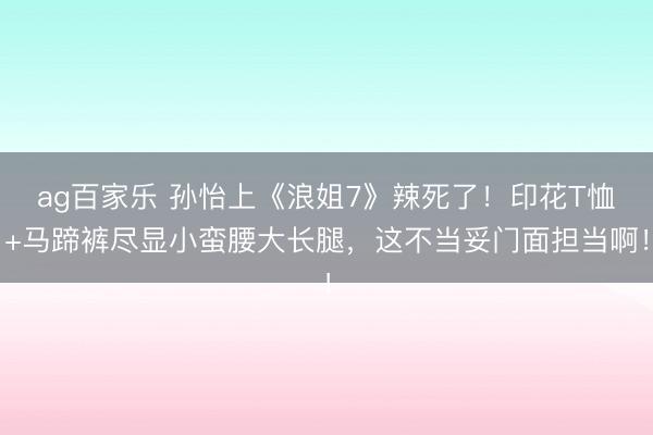 ag百家乐 孙怡上《浪姐7》辣死了！印花T恤+马蹄裤尽显小蛮腰大长腿，这不当妥门面担当啊！