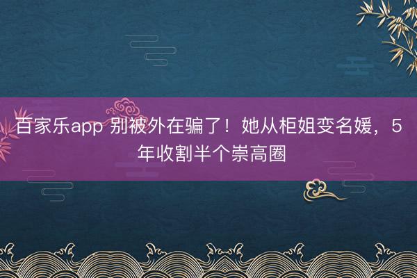 百家乐app 别被外在骗了！她从柜姐变名媛，5 年收割半个崇高圈