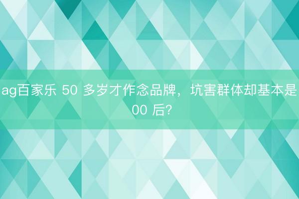 ag百家乐 50 多岁才作念品牌,坑害群体却基本是 00 后?