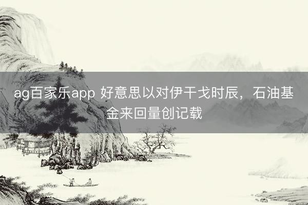 ag百家乐app 好意思以对伊干戈时辰，石油基金来回量创记载