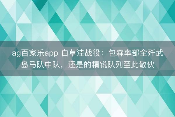 ag百家乐app 白草洼战役：包森率部全歼武岛马队中队，还是的精锐队列至此散伙