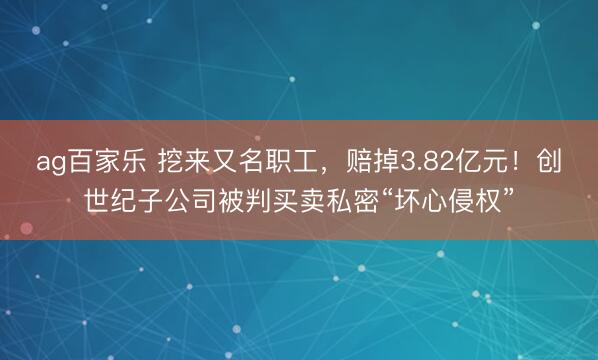 ag百家乐 挖来又名职工，赔掉3.82亿元！创世纪子公司被判买卖私密“坏心侵权”