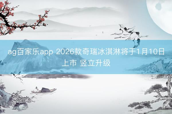 ag百家乐app 2026款奇瑞冰淇淋将于1月10日上市 竖立升级