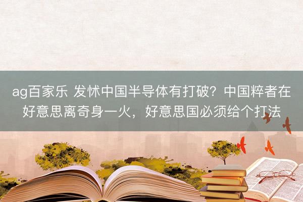 ag百家乐 发怵中国半导体有打破？中国粹者在好意思离奇身一火，好意思国必须给个打法