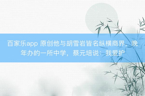 百家乐app 原创他与胡雪岩皆名纵横商界，晚年办的一所中学，蔡元培说：我爱护