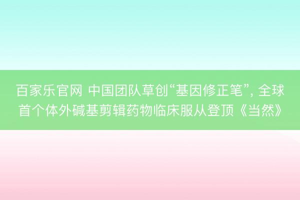 百家乐官网 中国团队草创“基因修正笔”， 全球首个体外碱基剪辑药物临床服从登顶《当然》