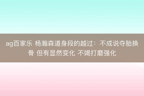 ag百家乐 杨瀚森道身段的越过：不成说夺胎换骨 但有显然变化 不竭打磨强化