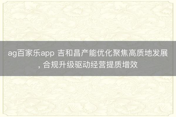 ag百家乐app 吉和昌产能优化聚焦高质地发展, 合规升级驱动经营提质增效