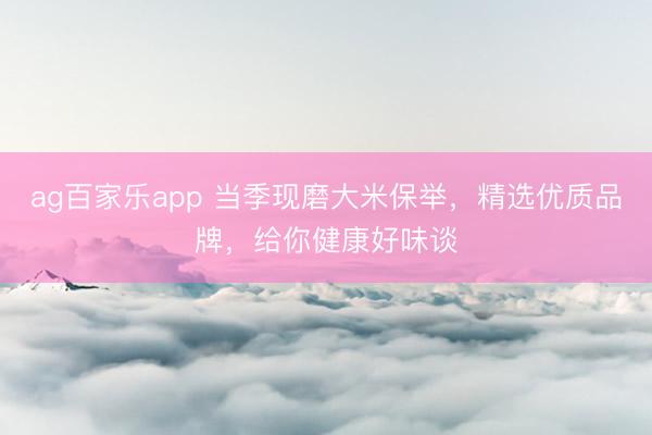 ag百家乐app 当季现磨大米保举，精选优质品牌，给你健康好味谈