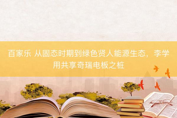 百家乐 从固态时期到绿色贤人能源生态，李学用共享奇瑞电板之桩