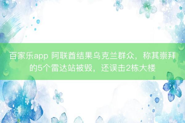 百家乐app 阿联酋结果乌克兰群众，称其崇拜的5个雷达站被毁，还误击2栋大楼