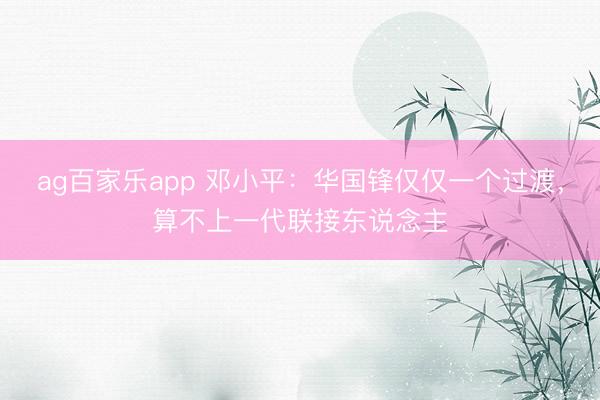 ag百家乐app 邓小平:华国锋仅仅一个过渡,算不上一代联接东说念主