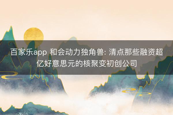 百家乐app 和会动力独角兽: 清点那些融资超亿好意思元的核聚变初创公司