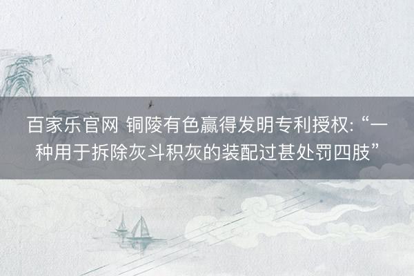 百家乐官网 铜陵有色赢得发明专利授权: “一种用于拆除灰斗积灰的装配过甚处罚四肢”