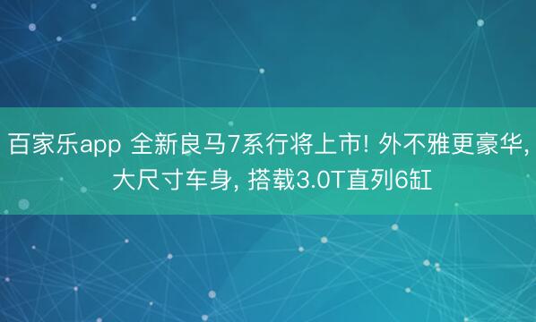 百家乐app 全新良马7系行将上市! 外不雅更豪华， 大尺寸车身， 搭载3.0T直列6缸
