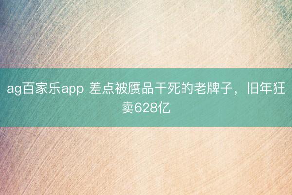 ag百家乐app 差点被赝品干死的老牌子，旧年狂卖628亿