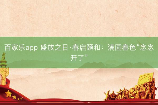 百家乐app 盛放之日·春启颐和：满园春色“念念开了”