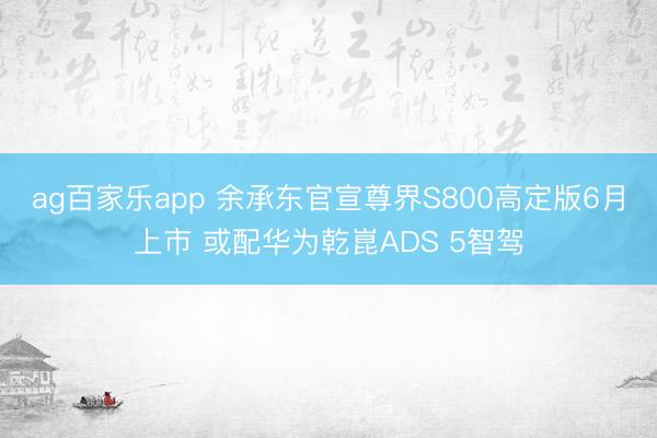 ag百家乐app 余承东官宣尊界S800高定版6月上市 或配华为乾崑ADS 5智驾