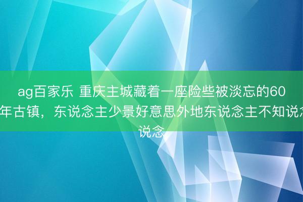 ag百家乐 重庆主城藏着一座险些被淡忘的600年古镇，东说念主少景好意思外地东说念主不知说念