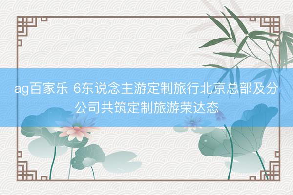 ag百家乐 6东说念主游定制旅行北京总部及分公司共筑定制旅游荣达态