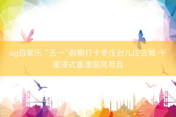 ag百家乐 “五一”假期打卡枣庄台儿庄古城 千里浸式重逢国风苟且
